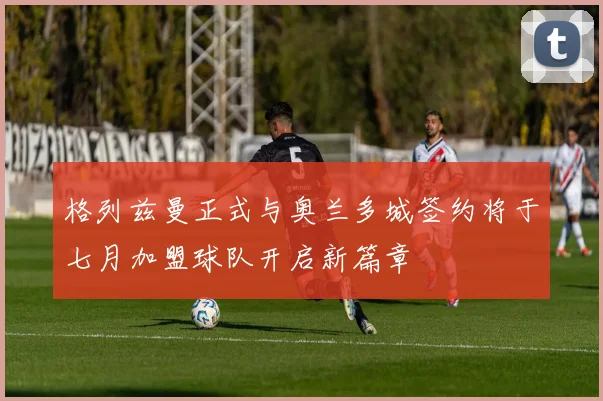 格列兹曼正式与奥兰多城签约将于七月加盟球队开启新篇章