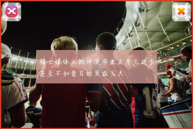 骑士媒体人批评莫布里五年无进步甚至不如昔日的莫兹戈夫