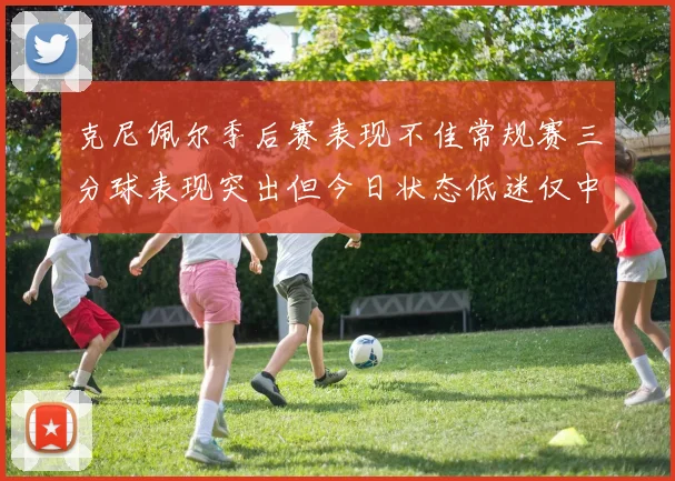 克尼佩尔季后赛表现不佳常规赛三分球表现突出但今日状态低迷仅中两球