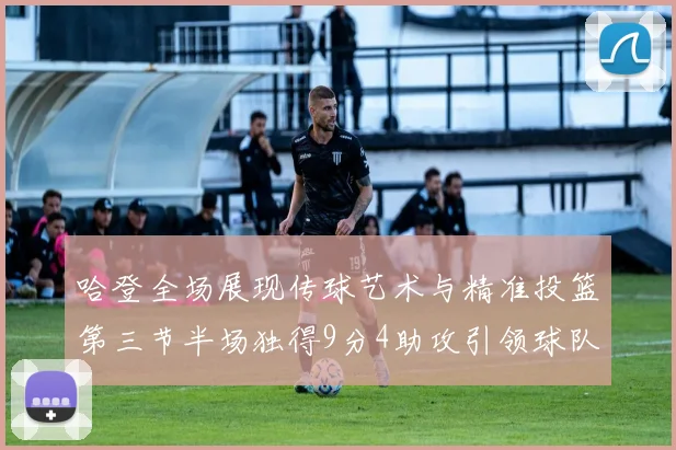 哈登全场展现传球艺术与精准投篮第三节半场独得9分4助攻引领球队领先