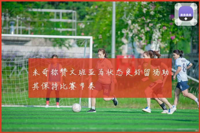 米奇称赞文班亚马状态良好留场助其保持比赛节奏