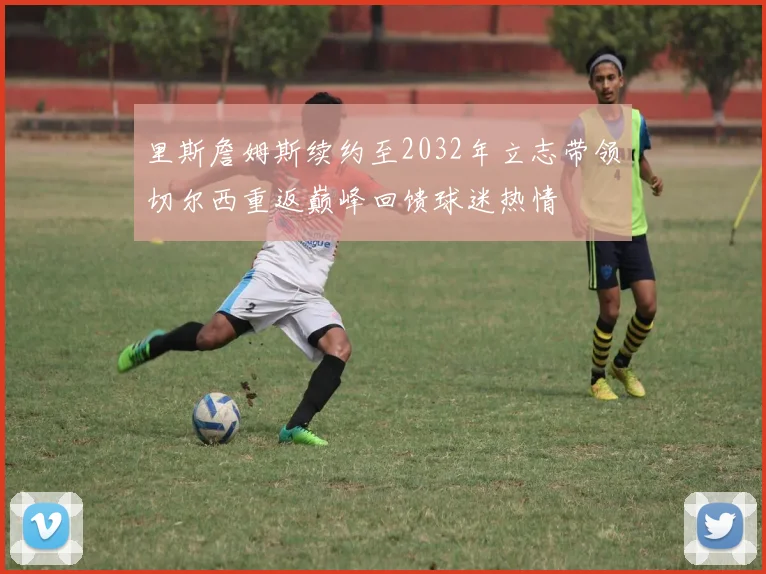 里斯詹姆斯续约至2032年立志带领切尔西重返巅峰回馈球迷热情