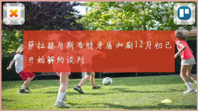 萨拉赫与斯洛特矛盾加剧12月初已开始解约谈判