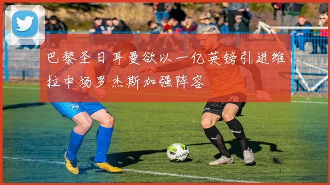 巴黎圣日耳曼欲以一亿英镑引进维拉中场罗杰斯加强阵容