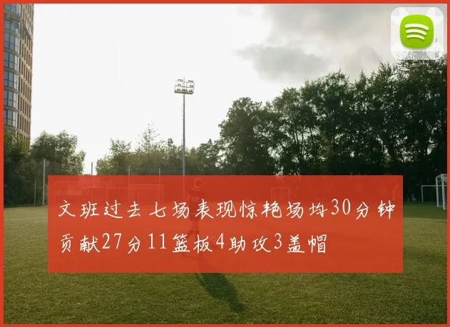文班过去七场表现惊艳场均30分钟贡献27分11篮板4助攻3盖帽