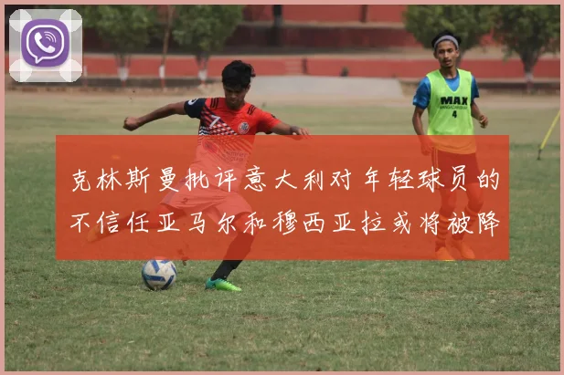 克林斯曼批评意大利对年轻球员的不信任亚马尔和穆西亚拉或将被降级至意乙