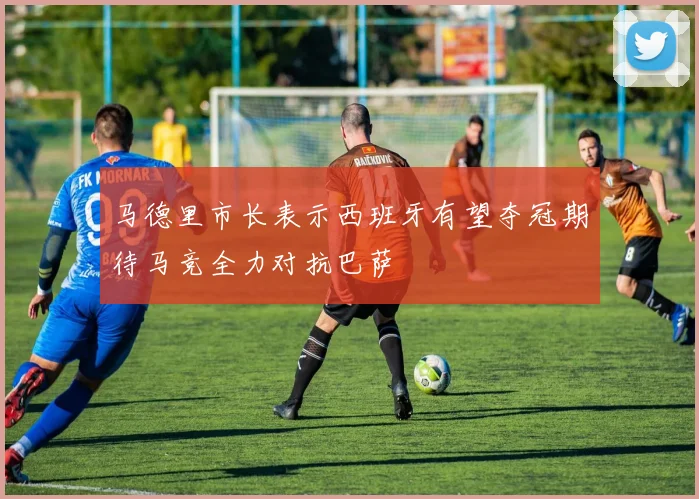 马德里市长表示西班牙有望夺冠期待马竞全力对抗巴萨