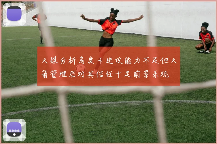 火媒分析乌度卡进攻能力不足但火箭管理层对其信任十足前景乐观