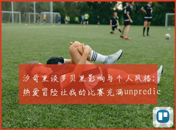 沙奇里谈罗贝里影响与个人风格：热爱冒险让我的比赛充满unpredictability
