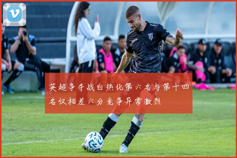 英超争夺战白热化第六名与第十四名仅相差六分竞争异常激烈