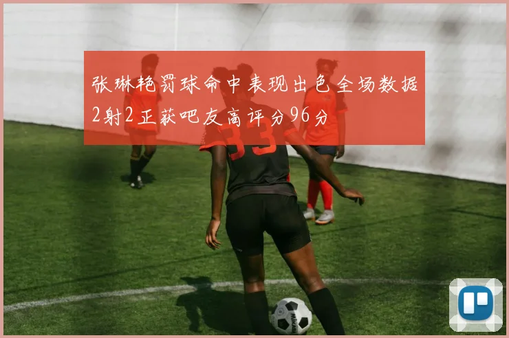 张琳艳罚球命中表现出色全场数据2射2正获吧友高评分96分